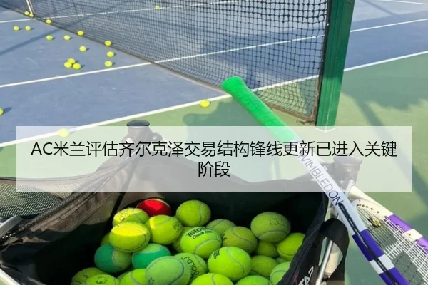 AC米兰评估齐尔克泽交易结构锋线更新已进入关键阶段