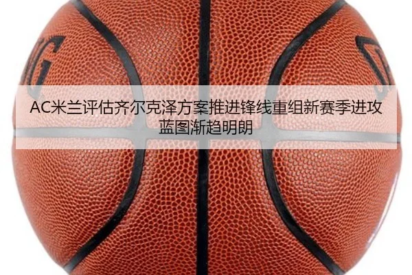 AC米兰评估齐尔克泽方案推进锋线重组新赛季进攻蓝图渐趋明朗