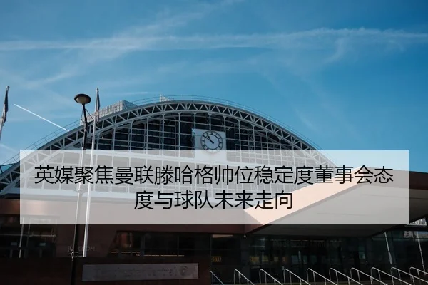 英媒聚焦曼联滕哈格帅位稳定度董事会态度与球队未来走向