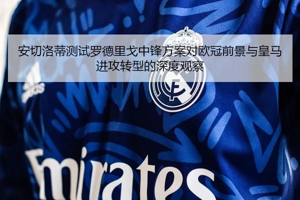 安切洛蒂测试罗德里戈中锋方案对欧冠前景与皇马进攻转型的深度观察