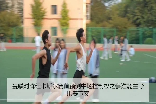 曼联对阵纽卡斯尔赛前预测中场控制权之争谁能主导比赛节奏