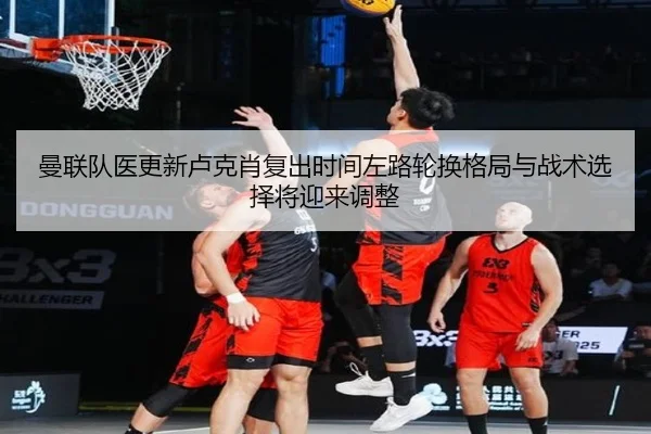 曼联队医更新卢克肖复出时间左路轮换格局与战术选择将迎来调整