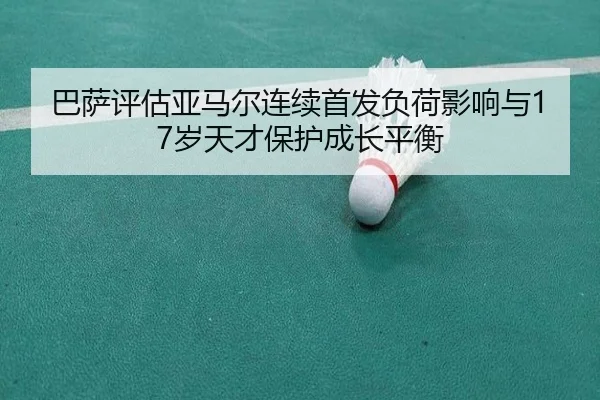 巴萨评估亚马尔连续首发负荷影响与17岁天才保护成长平衡