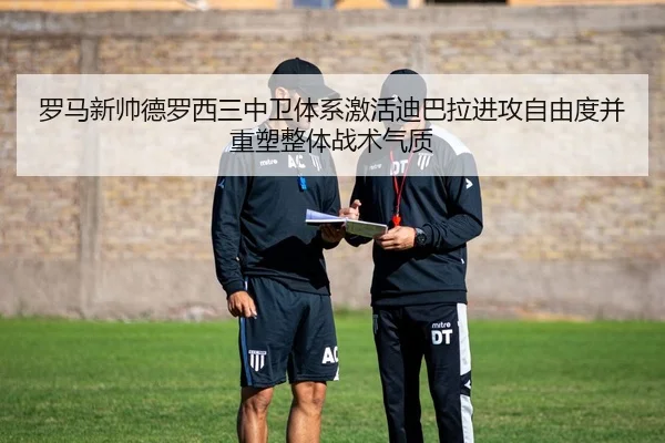 罗马新帅德罗西三中卫体系激活迪巴拉进攻自由度并重塑整体战术气质