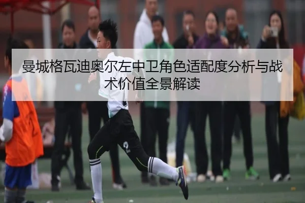 曼城格瓦迪奥尔左中卫角色适配度分析与战术价值全景解读