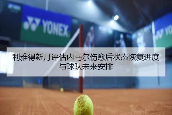 利雅得新月评估内马尔伤愈后状态恢复进度与球队未来安排