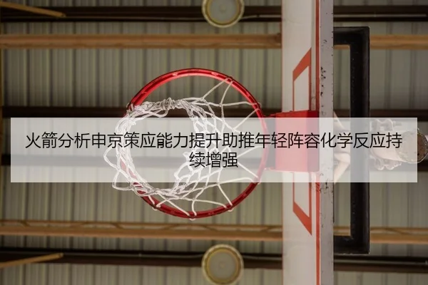 火箭分析申京策应能力提升助推年轻阵容化学反应持续增强