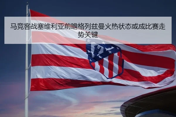 马竞客战塞维利亚前瞻格列兹曼火热状态或成比赛走势关键