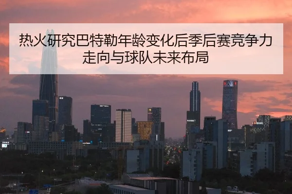 热火研究巴特勒年龄变化后季后赛竞争力走向与球队未来布局