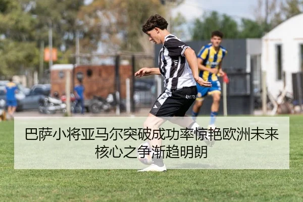 巴萨小将亚马尔突破成功率惊艳欧洲未来核心之争渐趋明朗